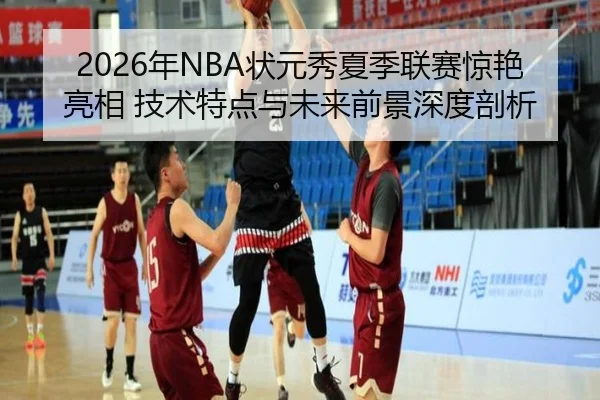2026年NBA状元秀夏季联赛惊艳亮相 技术特点与未来前景深度剖析